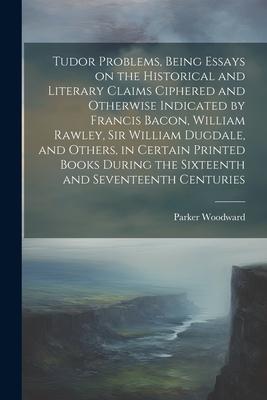 Tudor Problems, Being Essays on the Historical and Literary Claims Ciphered and Otherwise Indicated by Francis Bacon, William Rawley, Sir William Dugd