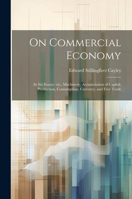On Commercial Economy: In six Essays; viz., Machinery, Accumulation of Capital, Production, Consumption, Currency, and Free Trade