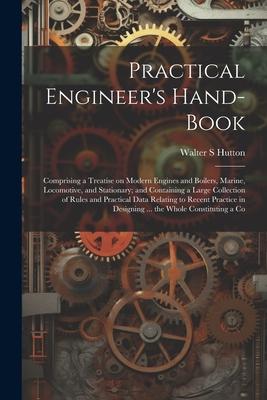 Practical Engineer’s Hand-book; Comprising a Treatise on Modern Engines and Boilers, Marine, Locomotive, and Stationary; and Containing a Large Collec
