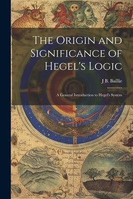 The Origin and Significance of Hegel’s Logic; a General Introduction to Hegel’s System