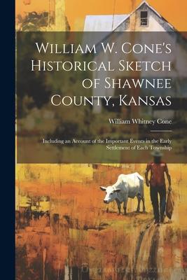 William W. Cone’s Historical Sketch of Shawnee County, Kansas: Including an Account of the Important Events in the Early Settlement of Each Township