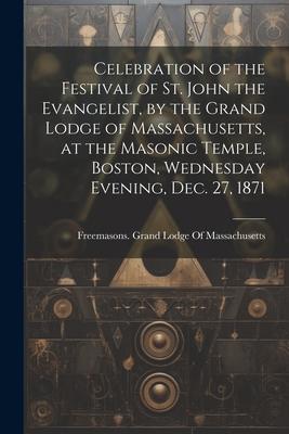 Celebration of the Festival of St. John the Evangelist, by the Grand Lodge of Massachusetts, at the Masonic Temple, Boston, Wednesday Evening, Dec. 27
