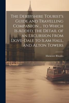 The Derbyshire Tourist’s Guide and Travelling Companion ... to Which is Added, the Detail of an Excursion From Dove-Dale to Ilam Hall, and Alton Tower