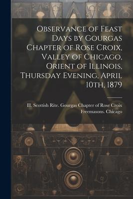 Observance of Feast Days by Gourgas Chapter of Rose Croix, Valley of Chicago, Orient of Illinois, Thursday Evening, April 10th, 1879