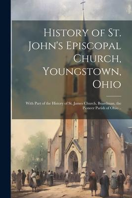 History of St. John’s Episcopal Church, Youngstown, Ohio: With Part of the History of St. James Church, Boardman, the Pioneer Parish of Ohio ..