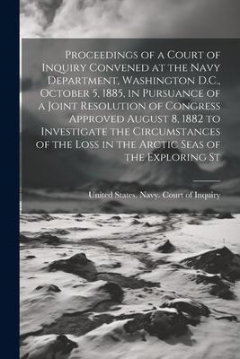 Proceedings of a Court of Inquiry Convened at the Navy Department, Washington D.C., October 5, 1885, in Pursuance of a Joint Resolution of Congress Ap