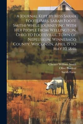 A Journal Kept by Miss Sarah Foote (Mrs. Sarah Foote Smith) While Journeying With her People From Wellington, Ohio to Footeville, Town of Nepeuskun, W