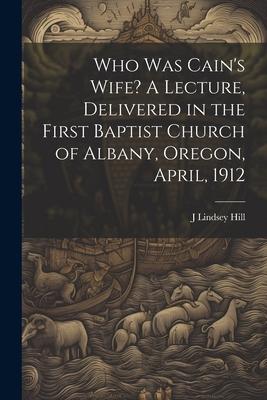 Who was Cain’s Wife? A Lecture, Delivered in the First Baptist Church of Albany, Oregon, April, 1912