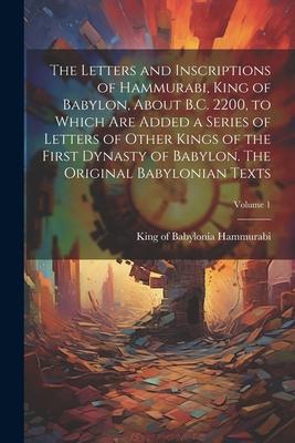 The Letters and Inscriptions of Hammurabi, King of Babylon, About B.C. 2200, to Which are Added a Series of Letters of Other Kings of the First Dynast