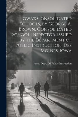 Iowa’s Consolidated Schools, by George A. Brown, Consolidated School Inspector. Issued by the Department of Public Instruction, Des Moines, Iowa