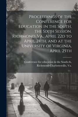 Proceedings of the Conference for Education in the South, the Sixth Session. Richmond, Va., April 22d to April 24th, and at the University of Virginia