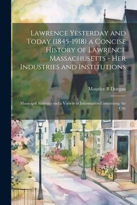 Lawrence Yesterday and Today (1845-1918) a Concise History of Lawrence Massachusetts - her Industries and Institutions; Municipal Statistics and a Var