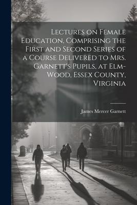 Lectures on Female Education, Comprising the First and Second Series of a Course Delivered to Mrs. Garnett’s Pupils, at Elm-wood, Essex County, Virgin