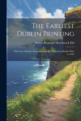 The Earliest Dublin Printing: With List of Books, Proclamations, &c., Printed in Dublin Prior to 1601