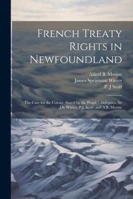French Treaty Rights in Newfoundland; the Case for the Colony, Stated by the People’s Delegates, Sir J.S. Winter, P.J. Scott, and A.B. Morine