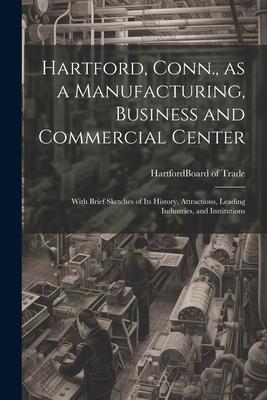 Hartford, Conn., as a Manufacturing, Business and Commercial Center; With Brief Sketches of its History, Attractions, Leading Industries, and Institut