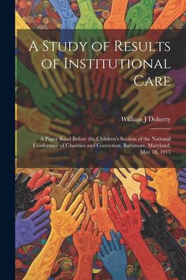 A Study of Results of Institutional Care; a Paper Read Before the Children’s Section of the National Conference of Charities and Correction, Baltimore