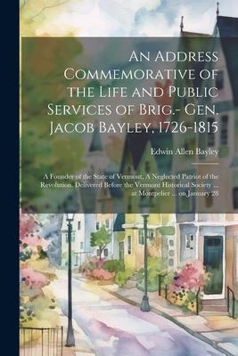 An Address Commemorative of the Life and Public Services of Brig.- Gen. Jacob Bayley, 1726-1815: A Founder of the State of Vermont, A Neglected Patrio