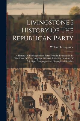 Livingstone’s History Of The Republican Party: A History Of The Republican Party From Its Foundation To The Close Of The Campaign Of 1900, Including I