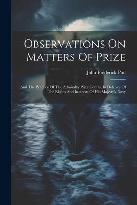 Observations On Matters Of Prize: And The Practice Of The Admiralty Prize Courts, In Defence Of The Rights And Interests Of His Majesty’s Navy