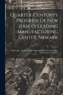 Quarter-century’s Progress Of New Jersey’s Leading Manufacturing Center, Newark: Embracing ... Review Of The Prominent Manufacturing Cities Of Norther