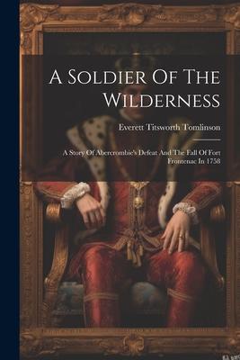 A Soldier Of The Wilderness: A Story Of Abercrombie’s Defeat And The Fall Of Fort Frontenac In 1758