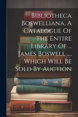 Bibliotheca Boswelliana, A Catalogue Of The Entire Library Of ... James Boswell ..., Which Will Be Sold By Auction