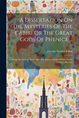 A Dissertation On The Mysteries Of The Cabiri Or The Great Gods Of Phenice ...: Being An Attempt To Deduce The Feveral Orgies Of Isis, Ceres, Mithras,