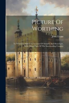 Picture Of Worthing: To Which Is Added An Account Of Arundel And Shoreham, With Other Parts Of The Surrounding Country