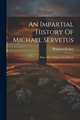 An Impartial History Of Michael Servetus: Burnt Alive At Geneva For Heresie