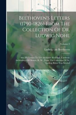 Beethoven’s Letters (1790-1826) From The Collection Of Dr. Ludwig Nohl: Also His Letters To The Archduke Rudolph, Cardinal-archbishop Of Olmutz, K. W.