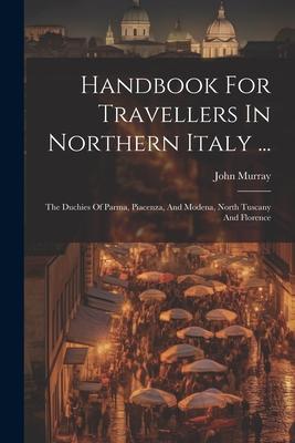 Handbook For Travellers In Northern Italy ...: The Duchies Of Parma, Piacenza, And Modena, North Tuscany And Florence