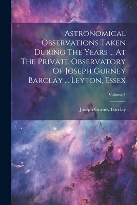 Astronomical Observations Taken During The Years ... At The Private Observatory Of Joseph Gurney Barclay ... Leyton, Essex; Volume 1