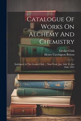 Catalogue Of Works On Alchemy And Chemistry: Exhibited At The Grolier Club ... New-york, Jan. 16th To Jan 26th, 1891