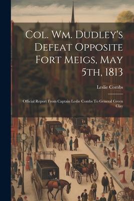 Col. Wm. Dudley’s Defeat Opposite Fort Meigs, May 5th, 1813: Official Report From Captain Leslie Combs To General Green Clay