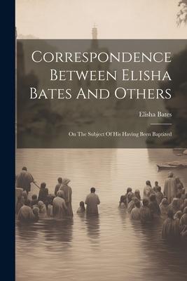 Correspondence Between Elisha Bates And Others: On The Subject Of His Having Been Baptized