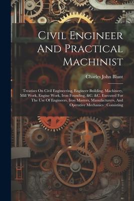 Civil Engineer And Practical Machinist: Treatises On Civil Engineering, Engineer Building, Machinery, Mill Work, Engine Work, Iron Founding, &c. &c. E