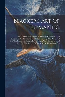 Blacker’s Art Of Flymaking: &c, Comprising Angling, & Dyeing Of Colours, With Engravings Of Salmon & Trout Flies, Showing The Process Of The Gentl