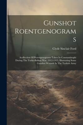 Gunshot Roentgenograms: Acollection Of Roentgenograms Taken In Constantinople During The Turko-balkan War, 1912-1913, Illustrating Some Gunsho