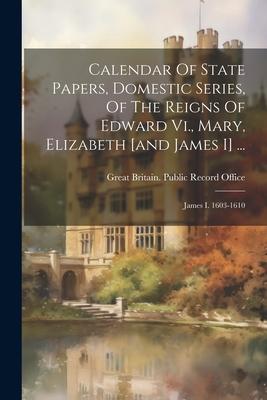 Calendar Of State Papers, Domestic Series, Of The Reigns Of Edward Vi., Mary, Elizabeth [and James I] ...: James I. 1603-1610