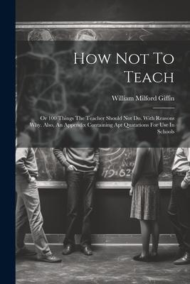 How Not To Teach: Or 100 Things The Teacher Should Not Do. With Reasons Why. Also, An Appendix Containing Apt Quatations For Use In Scho