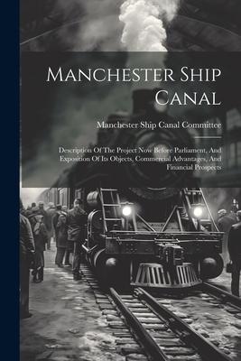 Manchester Ship Canal: Description Of The Project Now Before Parliament, And Exposition Of Its Objects, Commercial Advantages, And Financial