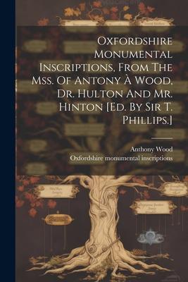 Oxfordshire Monumental Inscriptions, From The Mss. Of Antony À Wood, Dr. Hulton And Mr. Hinton [ed. By Sir T. Phillips.]