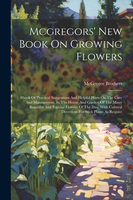 Mcgregors’ New Book On Growing Flowers: Abook Of Practical Suggestions And Helpful Hints On The Care And Management, In The House And Garden Of The Ma