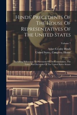 Hinds’ Precedents Of The House Of Representatives Of The United States: Including References To Provisions Of The Constitution, The Laws, And Decision