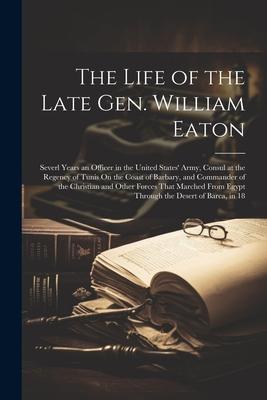 The Life of the Late Gen. William Eaton: Severl Years an Officer in the United States’ Army, Consul at the Regency of Tunis On the Coast of Barbary, a