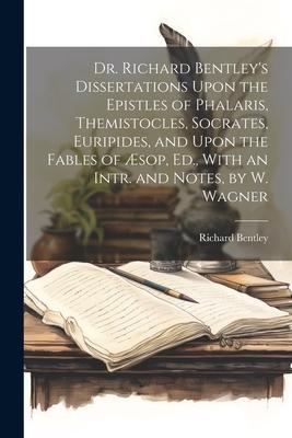 Dr. Richard Bentley’s Dissertations Upon the Epistles of Phalaris, Themistocles, Socrates, Euripides, and Upon the Fables of Æsop, Ed., With an Intr.
