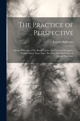 The Practice of Perspective: On the Principles of Dr. Brook Taylor: In a Series of Examples, ... Written Many Years Since, But Now First Published,