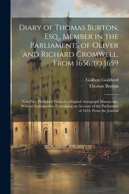 Diary of Thomas Burton, Esq., Member in the Parliaments of Oliver and Richard Cromwell, From 1656 to 1659: Now First Published From the Original Autog