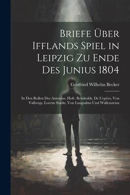 Briefe Über Ifflands Spiel in Leipzig Zu Ende Des Junius 1804: In Den Rollen Des Antonius, Hofr. Reinholds, De L’epées, Von Valbergs, Lorenz Starks, V